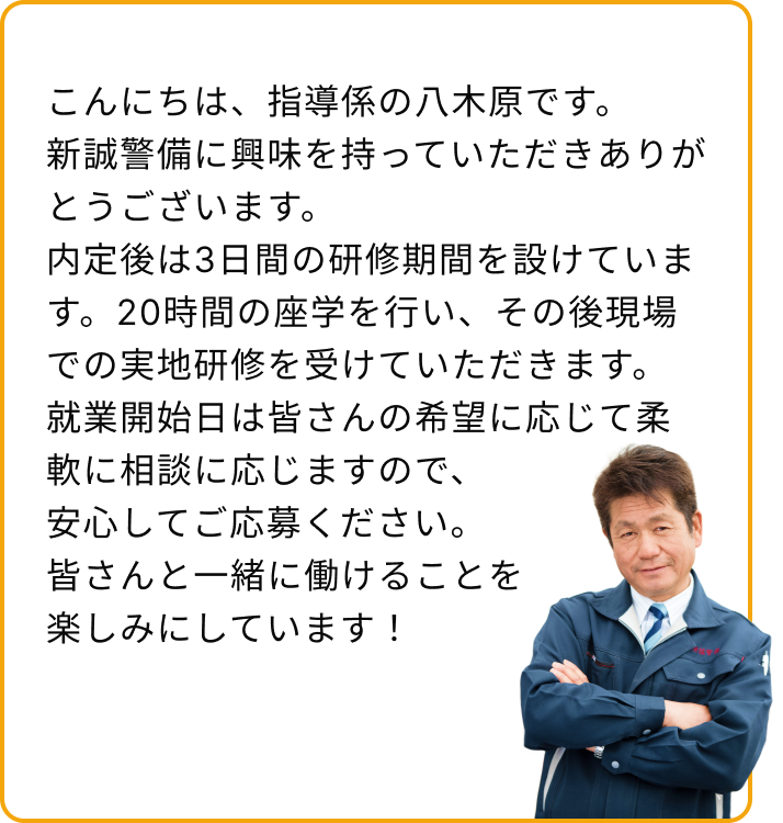 こんにちは、指導係の八木原です。新誠警備に興味を持っていただき、ありがとうございます。
内定後は3日間の研修期間を設けています。20時間の座学を行い、その後現場での実地研修を受けていただきます。
就業開始日は皆さんの希望に応じて柔軟に相談に応じますので、安心してご応募ください。
皆さんと一緒に働けることを楽しみにしています！