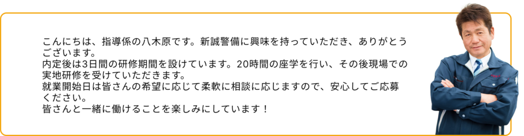 こんにちは、指導係の八木原です。新誠警備に興味を持っていただき、ありがとうございます。 内定後は3日間の研修期間を設けています。20時間の座学を行い、その後現場での実地研修を受けていただきます。 就業開始日は皆さんの希望に応じて柔軟に相談に応じますので、安心してご応募ください。 皆さんと一緒に働けることを楽しみにしています！